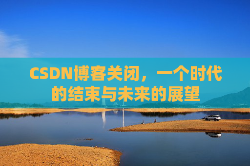 CSDN博客关闭，一个时代的结束与未来的展望